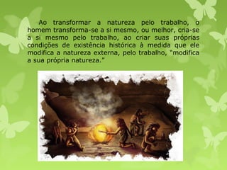 Ao transformar a natureza pelo trabalho, o
homem transforma-se a si mesmo, ou melhor, cria-se
a si mesmo pelo trabalho, ao criar suas próprias
condições de existência histórica à medida que ele
modifica a natureza externa, pelo trabalho, “modifica
a sua própria natureza.”

 