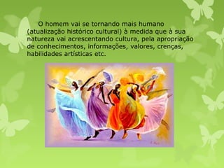 O homem vai se tornando mais humano
(atualização histórico cultural) à medida que à sua
natureza vai acrescentando cultura, pela apropriação
de conhecimentos, informações, valores, crenças,
habilidades artísticas etc.

 