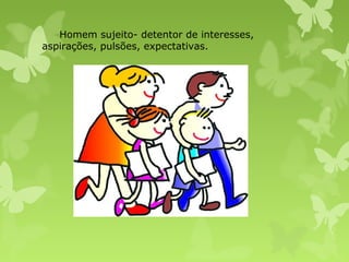 Homem sujeito- detentor de interesses,
aspirações, pulsões, expectativas.

 