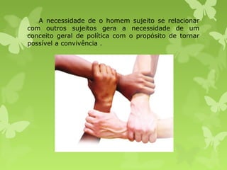 A necessidade de o homem sujeito se relacionar
com outros sujeitos gera a necessidade de um
conceito geral de política com o propósito de tornar
possível a convivência .

 