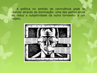 A política no sentido de convivência pode se
realizar através da dominação- uma das partes anula
ou reduz a subjetividade da outra tornando- a um
objeto.

 