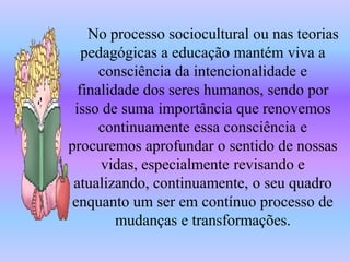 No processo sociocultural ou nas teorias
   pedagógicas a educação mantém viva a
      consciência da intencionalidade e
  finalidade dos seres humanos, sendo por
 isso de suma importância que renovemos
      continuamente essa consciência e
procuremos aprofundar o sentido de nossas
      vidas, especialmente revisando e
 atualizando, continuamente, o seu quadro
 enquanto um ser em contínuo processo de
         mudanças e transformações.
 
