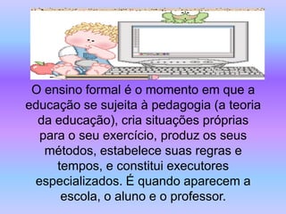 O ensino formal é o momento em que a
educação se sujeita à pedagogia (a teoria
  da educação), cria situações próprias
  para o seu exercício, produz os seus
   métodos, estabelece suas regras e
     tempos, e constitui executores
 especializados. É quando aparecem a
      escola, o aluno e o professor.
 