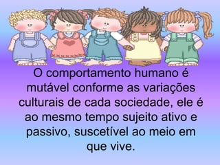 O comportamento humano é
 mutável conforme as variações
culturais de cada sociedade, ele é
 ao mesmo tempo sujeito ativo e
 passivo, suscetível ao meio em
             que vive.
 