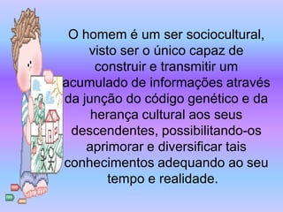 O homem é um ser sociocultural,
    visto ser o único capaz de
      construir e transmitir um
acumulado de informações através
da junção do código genético e da
     herança cultural aos seus
 descendentes, possibilitando-os
    aprimorar e diversificar tais
conhecimentos adequando ao seu
        tempo e realidade.
 