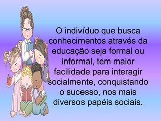 O indivíduo que busca
conhecimentos através da
 educação seja formal ou
   informal, tem maior
 facilidade para interagir
socialmente, conquistando
   o sucesso, nos mais
 diversos papéis sociais.
 