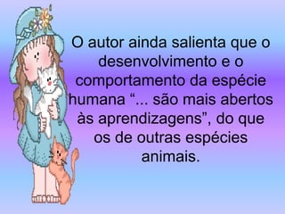 O autor ainda salienta que o
    desenvolvimento e o
 comportamento da espécie
humana “... são mais abertos
 às aprendizagens”, do que
   os de outras espécies
          animais.
 