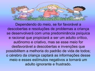 Dependendo do meio, se for favorável a
 descobertas e resoluções de problemas a criança
se desenvolverá com uma predominância psíquica
  e racional que propiciará a ser um adulto crítico,
     autônomo e criativo, mas se esse meio for
    desfavorável a descobertas e invenções que
possibilitem a melhoria do padrão de vida de todos;
o cérebro da criança captará as informações desse
  meio e esses estímulos negativos a tornará um
            adulto ignorante e frustrado.
 