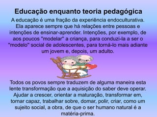 Educação enquanto teoria pedagógica
  A educação é uma fração da experiência endoculturativa.
    Ela aparece sempre que há relações entre pessoas e
 intenções de ensinar-aprender. Intenções, por exemplo, de
   aos poucos ''modelar'' a criança, para conduzi-la a ser o
''modelo'' social de adolescentes, para torná-lo mais adiante
               um jovem e, depois, um adulto.




Todos os povos sempre traduzem de alguma maneira esta
lente transformação que a aquisição do saber deve operar.
  Ajudar a crescer, orientar a maturação, transformar em,
 tornar capaz, trabalhar sobre, domar, polir, criar, como um
   sujeito social, a obra, de que o ser humano natural é a
                         matéria-prima.
 