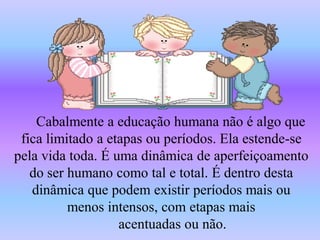 Cabalmente a educação humana não é algo que
 fica limitado a etapas ou períodos. Ela estende-se
pela vida toda. É uma dinâmica de aperfeiçoamento
   do ser humano como tal e total. É dentro desta
   dinâmica que podem existir períodos mais ou
          menos intensos, com etapas mais
                   acentuadas ou não.
 