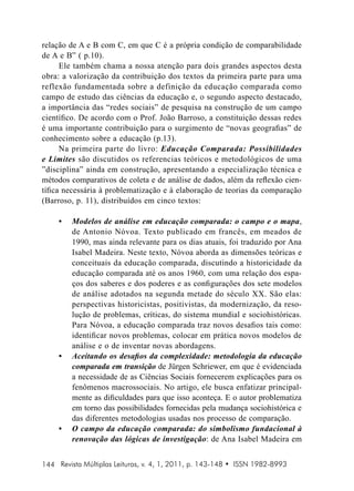 relação de A e B com C, em que C é a própria condição de comparabilidade
de A e B” ( p.10).
Ele também chama a nossa atenção para dois grandes aspectos desta
obra: a valorização da contribuição dos textos da primeira parte para uma
reflexão fundamentada sobre a definição da educação comparada como
campo de estudo das ciências da educação e, o segundo aspecto destacado,
a importância das “redes sociais” de pesquisa na construção de um campo
científico. De acordo com o Prof. João Barroso, a constituição dessas redes
é uma importante contribuição para o surgimento de “novas geografias” de
conhecimento sobre a educação (p.13).
Na primeira parte do livro: Educação Comparada: Possibilidades
e Limites são discutidos os referencias teóricos e metodológicos de uma
”disciplina” ainda em construção, apresentando a especialização técnica e
métodos comparativos de coleta e de análise de dados, além da reflexão científica necessária à problematização e à elaboração de teorias da comparação
(Barroso, p. 11), distribuídos em cinco textos:
•	

•	

•	

Modelos de análise em educação comparada: o campo e o mapa ,
de Antonio Nóvoa. Texto publicado em francês, em meados de
1990, mas ainda relevante para os dias atuais, foi traduzido por Ana
Isabel Madeira. Neste texto, Nóvoa aborda as dimensões teóricas e
conceituais da educação comparada, discutindo a historicidade da
educação comparada até os anos 1960, com uma relação dos espaços dos saberes e dos poderes e as configurações dos sete modelos
de análise adotados na segunda metade do século XX. São elas:
perspectivas historicistas, positivistas, da modernização, da resolução de problemas, críticas, do sistema mundial e sociohistóricas.
Para Nóvoa, a educação comparada traz novos desafios tais como:
identificar novos problemas, colocar em prática novos modelos de
análise e o de inventar novas abordagens.
Aceitando os desafios da complexidade: metodologia da educação
comparada em transição de Jürgen Schriewer, em que é evidenciada
a necessidade de as Ciências Sociais fornecerem explicações para os
fenômenos macrossociais. No artigo, ele busca enfatizar principalmente as dificuldades para que isso aconteça. E o autor problematiza
em torno das possibilidades fornecidas pela mudança sociohistórica e
das diferentes metodologias usadas nos processo de comparação.
O campo da educação comparada: do simbolismo fundacional à
renovação das lógicas de investigação: de Ana Isabel Madeira em

144 Revista Múltiplas Leituras, v. 4, 1, 2011, p. 143-148 • ISSN 1982-8993

 