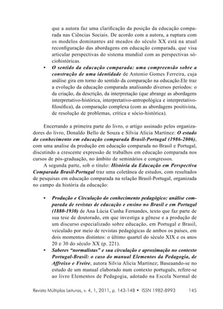 •	

que a autora faz uma clarificação da posição da educação comparada nas Ciências Sociais. De acordo com a autora, a ruptura com
os modelos dominantes até meados do século XX está na atual
reconfiguração das abordagens em educação comparada, que visa
articular perspectivas do sistema mundial com as perspectivas sóciohistóricas.
O sentido da educação comparada: uma compreensão sobre a
construção de uma identidade de Antonio Gomes Ferreira, cuja
análise gira em torno do sentido da comparação na educação.Ele traz
a evolução da educação comparada analisando diversos períodos: o
da criação, da descrição, da interpretação (que abrange as abordagens
interpretativo-histórica, interpretativo-antropológica e interpretativofilosófica), da comparação complexa (com as abordagens positivista,
de resolução de problemas, crítica e sócio-histórica).

Encerrando a primeira parte do livro, o artigo assinado pelos organizadores do livro, Donaldo Bello de Souza e Sílvia Alicia Martínez: O estado
do conhecimento em educação comparada Brasil-Portugal (1986-2006),
com uma analise da produção em educação comparada no Brasil e Portugal,
discutindo a crescente expressão de trabalhos em educação comparada nos
cursos de pós-graduação, no âmbito de seminários e congressos.
A segunda parte, sob o título: História da Educação em Perspectiva
Comparada Brasil-Portugal traz uma coletânea de estudos, com resultados
de pesquisas em educação comparada na relação Brasil-Portugal, organizada
no campo da história da educação:
•	

•	

Produção e Circulação do conhecimento pedagógico: análise comparada de revistas de educação e ensino no Brasil e em Portugal
(1880-1930) de Ana Lúcia Cunha Fernandes, texto que faz parte de
sua tese de doutorado, em que investiga a gênese e a produção de
um discurso especializado sobre educação, em Portugal e Brasil,
veiculado por meio de revistas pedagógicas de ambos os países, em
dois momentos distintos: o último quartel do século XIX e os anos
20 e 30 do século XX (p. 221).
Saberes “normalistas” e sua circulação e aproximação no contexto
Portugal-Brasil: o caso do manual Elementos da Pedagogia, de
Affreixo e Freire, autora Silvia Alicia Martínez; Baseaando-se no
estudo de um manual elaborado num contexto português, refere-se
ao livro Elementos de Pedagogia, adotado na Escola Normal de

Revista Múltiplas Leituras, v. 4, 1, 2011, p. 143-148 • ISSN 1982-8993

145

 