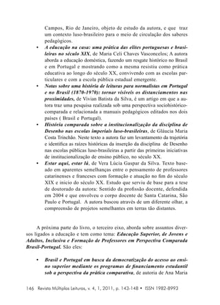 •	

•	

•	

•	

Campos, Rio de Janeiro, objeto de estudo da autora, e que traz
um contexto luso-brasileiro para o meio de circulação dos saberes
pedagógicos.
A educação na casa: uma prática das elites portuguesas e brasileiras no século XIX, de Maria Celi Chaves Vasconcelos; A autora
aborda a educação doméstica, fazendo um resgate histórico no Brasil
e em Portugal e mostrando como a mesma resistiu como prática
educativa ao longo do século XX, convivendo com as escolas particulares e com a escola pública estadual emergente.
Notas sobre uma história de leituras para normalistas em Portugal
e no Brasil (1870-1970): tornar visíveis os distanciamentos nas
proximidades, de Vivian Batista da Silva, é um artigo em que a autora traz uma pesquisa realizada sob uma perspectiva sociohistóricocomparada e relacionada a manuais pedagógicos editados nos dois
países ( Brasil e Portugal).
História comparada sobre a institucionalização da disciplina de
Desenho nas escolas imperiais luso-brasileiras, de Gláucia Maria
Costa Trinchão. Neste texto a autora faz um levantamento da trajetória
e identifica as raízes históricas da inserção da disciplina de Desenho
nas escolas públicas luso-brasileiras a partir das primeiras iniciativas
de institucionalização de ensino público, no século XX.
Estar aqui, estar lá , de Vera Lúcia Gaspar da Silva. Texto baseado em aparentes semelhanças entre o pensamento de professores
catarinenses e franceses com formação e atuação no fim do século
XIX e inicio do século XX. Estudo que serviu de base para a tese
de doutorado da autora: Sentido da profissão docente, defendida
em 2004 e que envolveu o corpo docente de Santa Catarina, São
Paulo e Portugal. A autora buscou através de um diferente olhar, a
compreensão de projetos semelhantes em terras tão distantes.

A próxima parte do livro, o terceiro eixo, aborda sobre assuntos diversos ligados a educação e tem como tema: Educação Superior, de Jovens e
Adultos, Inclusiva e Formação de Professores em Perspectiva Comparada
Brasil-Portugal. São eles:
•	

Brasil e Portugal em busca da democratização do acesso ao ensino superior mediante os programas de financiamento estudantil
sob a perspectiva da prática comparativa, de autoria de Ana Maria

146 Revista Múltiplas Leituras, v. 4, 1, 2011, p. 143-148 • ISSN 1982-8993

 