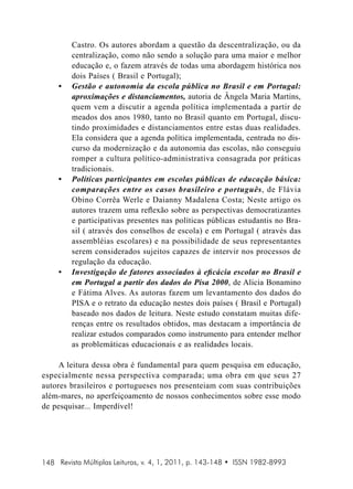 •	

•	

•	

Castro. Os autores abordam a questão da descentralização, ou da
centralização, como não sendo a solução para uma maior e melhor
educação e, o fazem através de todas uma abordagem histórica nos
dois Países ( Brasil e Portugal);
Gestão e autonomia da escola pública no Brasil e em Portugal:
aproximações e distanciamentos, autoria de Ângela Maria Martins,
quem vem a discutir a agenda política implementada a partir de
meados dos anos 1980, tanto no Brasil quanto em Portugal, discutindo proximidades e distanciamentos entre estas duas realidades.
Ela considera que a agenda política implementada, centrada no discurso da modernização e da autonomia das escolas, não conseguiu
romper a cultura político-administrativa consagrada por práticas
tradicionais.
Políticas participantes em escolas públicas de educação básica:
comparações entre os casos brasileiro e português, de Flávia
Obino Corrêa Werle e Daianny Madalena Costa; Neste artigo os
autores trazem uma reflexão sobre as perspectivas democratizantes
e participativas presentes nas políticas públicas estudantis no Brasil ( através dos conselhos de escola) e em Portugal ( através das
assembléias escolares) e na possibilidade de seus representantes
serem considerados sujeitos capazes de intervir nos processos de
regulação da educação.
Investigação de fatores associados à eficácia escolar no Brasil e
em Portugal a partir dos dados do Pisa 2000, de Alicia Bonamino
e Fátima Alves. As autoras fazem um levantamento dos dados do
PISA e o retrato da educação nestes dois países ( Brasil e Portugal)
baseado nos dados de leitura. Neste estudo constatam muitas diferenças entre os resultados obtidos, mas destacam a importância de
realizar estudos comparados como instrumento para entender melhor
as problemáticas educacionais e as realidades locais.

A leitura dessa obra é fundamental para quem pesquisa em educação,
especialmente nessa perspectiva comparada; uma obra em que seus 27
autores brasileiros e portugueses nos presenteiam com suas contribuições
além-mares, no aperfeiçoamento de nossos conhecimentos sobre esse modo
de pesquisar... Imperdível!

148 Revista Múltiplas Leituras, v. 4, 1, 2011, p. 143-148 • ISSN 1982-8993

 