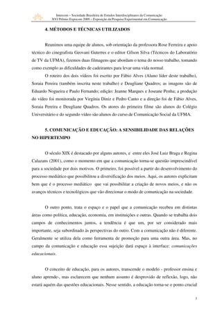 Intercom – Sociedade Brasileira de Estudos Interdisciplinares da Comunicação
           XVI Prêmio Expocom 2009 – Exposição da Pesquisa Experimental em Comunicação


       4. MÉTODOS E TÉCNICAS UTILIZADOS


       Reunimos uma equipe de alunos, sob orientação da professora Rose Ferreira e apoio
técnico do cinegrafista Geovani Guterres e o editor Gílson Silva (Técnicos do Laboratório
de TV da UFMA), fizemos duas filmagens que abordam o tema do nosso trabalho, tomando
como exemplo as dificuldades de cadeirantes para levar uma vida normal.
       O roteiro dos dois vídeos foi escrito por Fábio Alves (Aluno líder deste trabalho),
Soraia Pereira (também inscrita neste trabalho) e Deugliane Quadros; as imagens são de
Eduardo Nogueira e Paulo Fernando; edição: Jeanne Marques e Joseane Penha; a produção
do vídeo foi monitorada por Virgínia Diniz e Pedro Canto e a direção foi de Fábio Alves,
Soraia Pereira e Deugliane Quadros. Os atores do primeira filme são alunos do Colégio
Universitário e do segundo vídeo são alunos do curso de Comunicação Social da UFMA.


       5. COMUNICAÇÃO E EDUCAÇÃO: A SENSIBILIDADE DAS RELAÇÕES
NO HIPERTEMPO


       O século XIX é destacado por alguns autores, e entre eles José Luiz Braga e Regina
Calazans (2001), como o momento em que a comunicação torna-se questão imprescindível
para a sociedade por dois motivos. O primeiro, foi possível a partir do desenvolvimento do
processo mediático que possibilitou a diversificação dos meios. Aqui, os autores explicitam
bem que é o processo mediático que vai possibilitar a criação de novos meios, e não os
avanços técnicos e tecnológicos que vão direcionar o modo de comunicação na sociedade.


       O outro ponto, trata o espaço e o papel que a comunicação recebeu em distintas
áreas como política, educação, economia, em instituições e outras. Quando se trabalha dois
campos de conhecimentos juntos, a tendência é que um, por ser considerado mais
importante, seja subordinado às perspectivas do outro. Com a comunicação não é diferente.
Geralmente se utiliza dela como ferramenta de promoção para uma outra área. Mas, no
campo da comunicação e educação essa sujeição dará espaço à interface: comunicações
educacionais.


       O conceito de educação, para os autores, transcende o modelo - professor ensina e
aluno aprende-, mas esclarecem que nenhum assunto é desprovido de reflexão, logo, não
estará aquém das questões educacionais. Nesse sentido, a educação torna-se o ponto crucial


                                                                                            3
 
