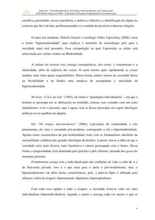 Intercom – Sociedade Brasileira de Estudos Interdisciplinares da Comunicação
           XVI Prêmio Expocom 2009 – Exposição da Pesquisa Experimental em Comunicação


científica, permitindo, nessa experiência, a análise e reflexão e a identificação do objeto no
contexto que lhe é devido; problematizando-o e à medida do possível evidenciar soluções.


       O autor pós-moderno, filósofo francês e sociólogo, Gilles Lipovetsky (2004), criou
o termo “hipermodernidade” para explicar o momento de exacerbação pelo qual a
sociedade atual está passando. Essa extrapolação ao qual Lipovetsky se refere está
relacionada aos valores criados na Modernidade.


       A cultura do excesso traz consigo conseqüências, tais como: o consumismo e a
intensidade, além de urgência das coisas. O autor mostra quão rapidamente as coisas
mudam, num ritmo quase esquizofrênico. Dessa forma, muitos setores da sociedade busca
na flexibilidade e na fluidez uma tentativa de acompanhar a velocidade da
hipermodernidade.


       No livro “L´Ere du vide” (1983), ele relata o “paradigma individualista” – em que o
homem se preocupa em se diferenciar na multidão, realizar suas vontades com um certo
imediatismo, viver o presente, aqui e agora, sem se deixar preocupar em seguir ideologias
políticas ou se espelhar em alguém.


       Em “Os tempos hipermodernos” (2004), Lipovetsky dá continuidade a este
pensamento, ele situa a sociedade pós-moderna, contrapondo a ela a hipermodernidade.
Aponta como característica da pós-modernidade cisão com os fundamentos absolutos da
racionalidade e falência das grandes ideologias da história. A priori, tem-se a idéia de que a
sociedade seria mais diversa, mais facultativa e menos preocupada com o futuro. Dessa
forma, a temporalidade seria dominada pelo precário e pelo efêmero, primado dos gozos do
momento presente.
       O hedonismo avança com a individualização das condições de vida, o culto de si e
do bem-estar privado. Isso é o que seria para o autor o pós-modernismo, mas, o
hipermodernismo vai além destas características, pois, a palavra hiper é utilizada para
reforçar a idéia de exagero: hipermercado, hipertexto, hipercapitalismo.


       Com toda essa rapidez e todo o exagero, a sociedade torna-se cada vez mais
individualista (hiperindividualista, segundo o autor) e enxerga cada vez menos o que se



                                                                                             6
 