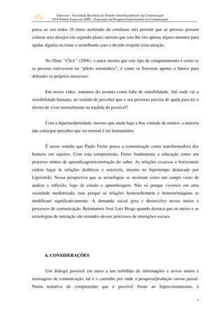 Intercom – Sociedade Brasileira de Estudos Interdisciplinares da Comunicação
           XVI Prêmio Expocom 2009 – Exposição da Pesquisa Experimental em Comunicação


passa ao seu redor. O ritmo acelerado do cotidiano não permite que as pessoas possam
colocar seus desejos em segundo plano, mesmo que isso lhe tire apenas alguns minutos para
ajudar alguém ou tratar o semelhante com o devido respeito e/ou atenção.


       No filme “Click” (2006), o autor mostra que este tipo de comportamento é como se
as pessoas estivessem no “piloto automático”, é como se fizessem apenas o básico para
defender os próprios interesses.


       Em nosso vídeo, tratamos do assunto como falta de sensibilidade. Até onde vai a
sensibilidade humana, no sentido de perceber que o seu próximo precisa de ajuda para ter o
direito de viver normalmente na medida do possível?


       Com a hipermodernidade, mesmo que ainda haja a boa vontade de muitos, a maioria
não consegue perceber que ser normal é ser humanitário.


       É nesse sentido que Paulo Freire pensa a comunicação como transformadora dos
homens em sujeitos. Com esta compreensão, Freire fundamenta a educação como um
processo mútuo de aprendizagem/construção do saber. As relações evasivas e horizontais
cedem lugar às relações dialéticas e sensíveis, mesmo no hipertempo destacado por
Lipovetski. Nessa perspectiva que as tecnologias se mostram como um campo vasto de
análise e reflexão, logo de estudo e aprendizagem. Não só porque vivemos em uma
sociedade mediatizada, mas porque as relações homem/homem e homem/máquina se
modificam significativamente. A demanda social gera e desenvolve novos meios e
processos de comunicação. Retomamos José Luiz Braga quando destaca que os meios e as
tecnologias de interação são oriundos desses processos de interações sociais.




       6. CONSIDERAÇÕES


       Um diálogo possível em meio a um turbilhão de informações e novos meios e
mensagens de comunicação, tal é o caminho por onde a pesquisa/produção ousou passar.
Numa tentativa de compreender que é possível frente ao hiperconsumismo, à


                                                                                            7
 
