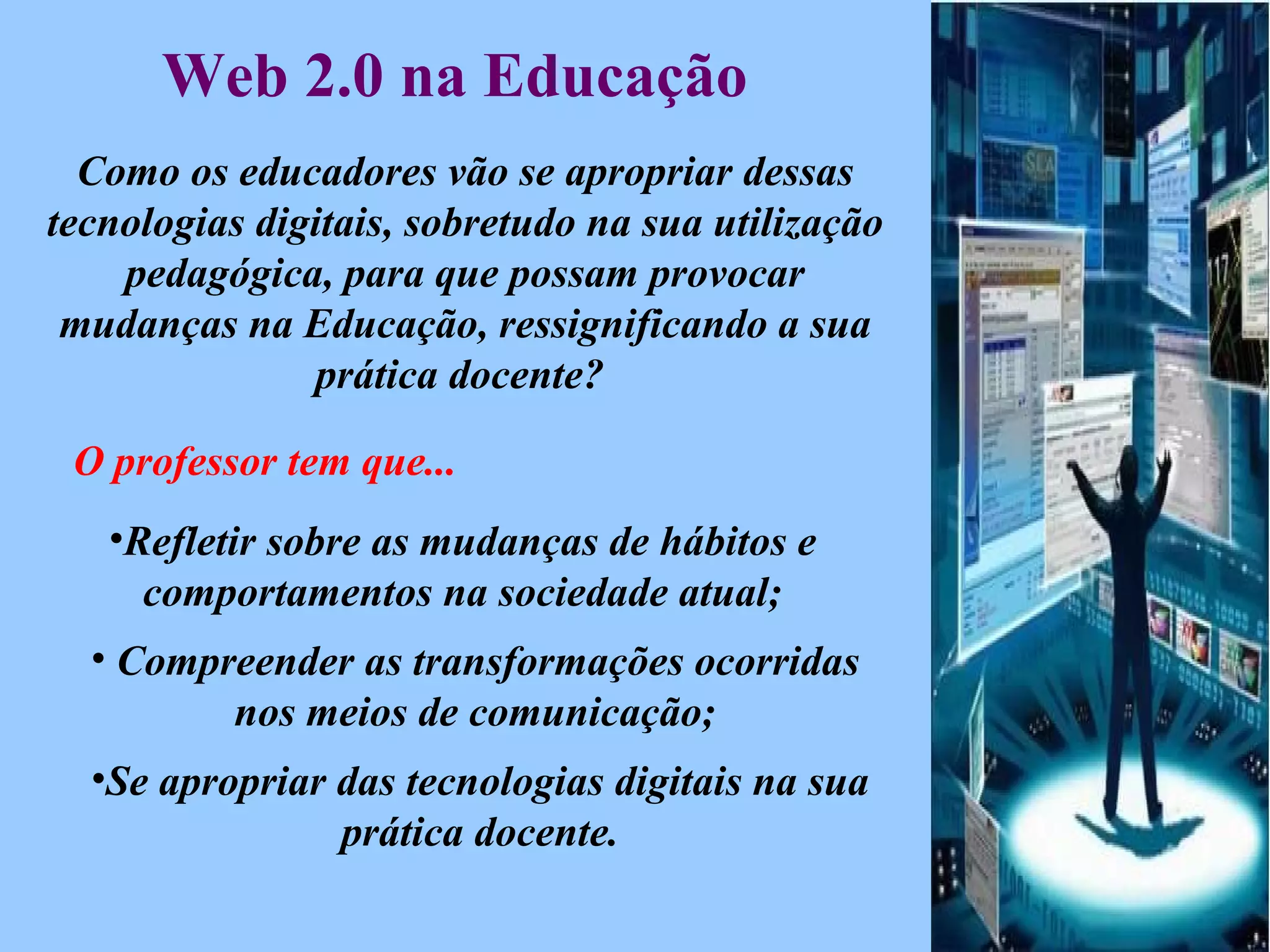 Web 2.0 na Educação   Como os educadores vão se apropriar dessas tecnologias digitais, sobretudo na sua utilização pedagógica, para que possam provocar mudanças na Educação, ressignificando a sua prática docente?  O professor tem que... Refletir sobre as mudanças de hábitos e comportamentos na sociedade atual; Compreender as transformações ocorridas nos meios de comunicação; Se apropriar das tecnologias digitais na sua prática docente. 
