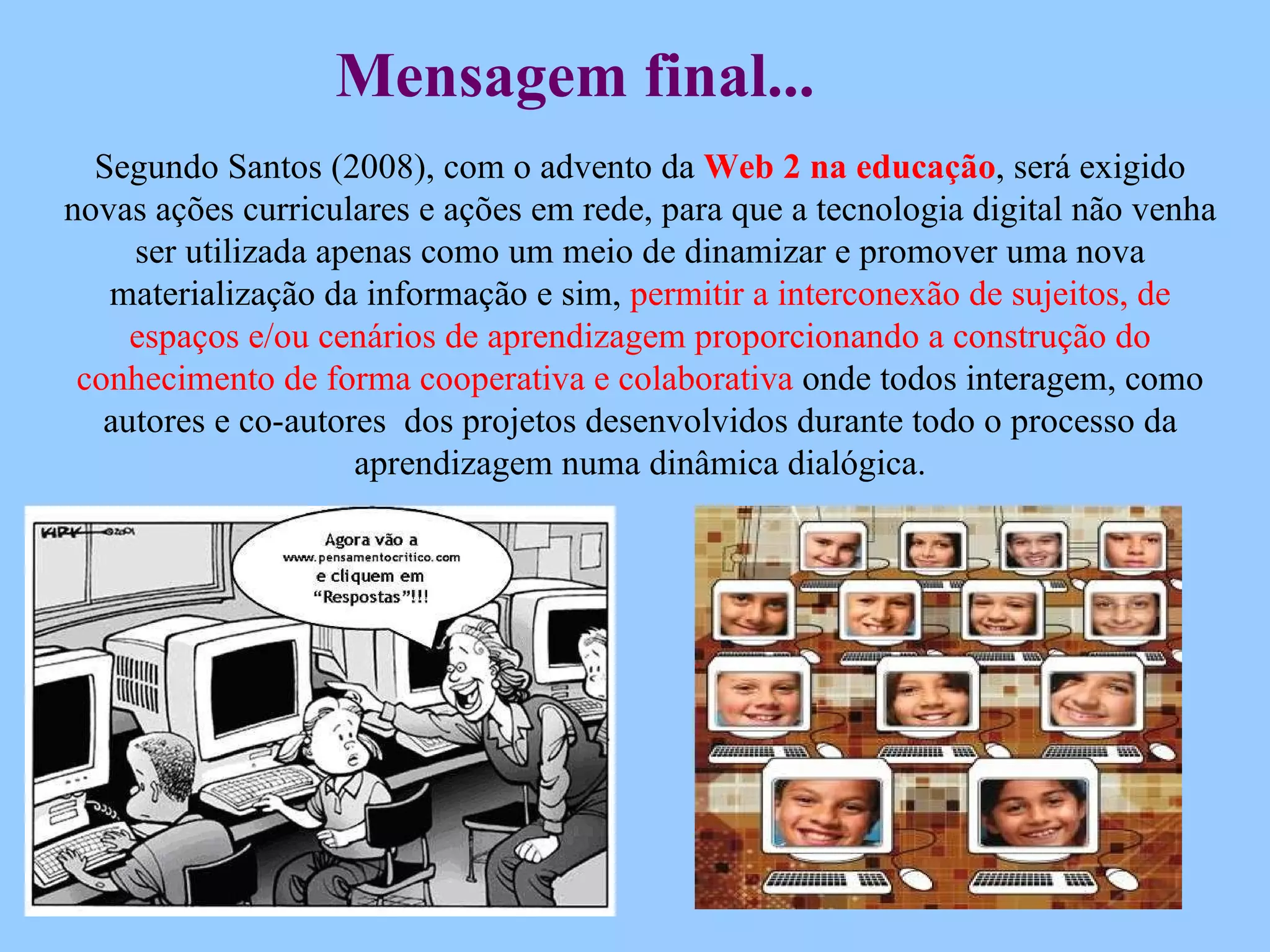 Segundo Santos (2008), com o advento da  Web 2 na educação , será exigido novas ações curriculares e ações em rede, para que a tecnologia digital não venha ser utilizada apenas como um meio de dinamizar e promover uma nova materialização da informação e sim,  permitir a interconexão de sujeitos, de espaços e/ou cenários de aprendizagem proporcionando a construção do conhecimento de forma cooperativa e colaborativa  onde todos interagem, como autores e co-autores  dos projetos desenvolvidos durante todo o processo da aprendizagem numa dinâmica dialógica. Mensagem final... 