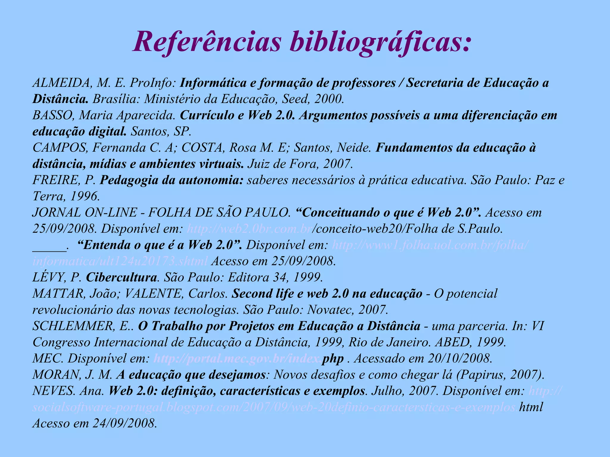 Referências bibliográficas: ALMEIDA, M. E. ProInfo:  Informática e formação de professores / Secretaria de Educação a Distância.  Brasília: Ministério da Educação, Seed, 2000. BASSO, Maria Aparecida.  Currículo e Web 2.0. Argumentos possíveis a uma diferenciação em educação digital.  Santos, SP.  CAMPOS, Fernanda C. A; COSTA, Rosa M. E; Santos, Neide.  Fundamentos da educação à distância, mídias e ambientes virtuais.  Juiz de Fora, 2007.  FREIRE, P.  Pedagogia da autonomia:  saberes necessários à prática educativa. São Paulo: Paz e Terra, 1996. JORNAL ON-LINE - FOLHA DE SÃO PAULO.  “Conceituando o que é Web 2.0”.  Acesso em 25/09/2008. Disponível em:  http://web2.0br.com. br /conceito-web20/Folha de S.Paulo .  _____.  “Entenda o que é a Web 2.0”.  Disponível em:  http://www1.folha. uol .com. br /folha/ informatica /ult124u20173. shtml  Acesso em 25/09/2008 . LÉVY, P.  Cibercultura . São Paulo: Editora 34, 1999. MATTAR, João; VALENTE, Carlos.  Second life e web 2.0 na educação  - O potencial revolucionário das novas tecnologias. São Paulo: Novatec, 2007. SCHLEMMER, E..  O Trabalho por Projetos em Educação a Distância  - uma parceria. In: VI Congresso Internacional de Educação a Distância, 1999, Rio de Janeiro. ABED, 1999.  MEC. Disponível em:  http://portal.mec.gov. br/index . php  . Acessado em 20/10/2008. MORAN, J. M.  A educação que desejamos : Novos desafios e como chegar lá (Papirus, 2007). NEVES. Ana.  Web 2.0: definição, características e exemplos . Julho, 2007. Disponível em:  http:// socialsoftware-portugal . blogspot . com/2007/09/web -20definio- caractersticas-e-exemplos . html   Acesso em 24/09/2008. 