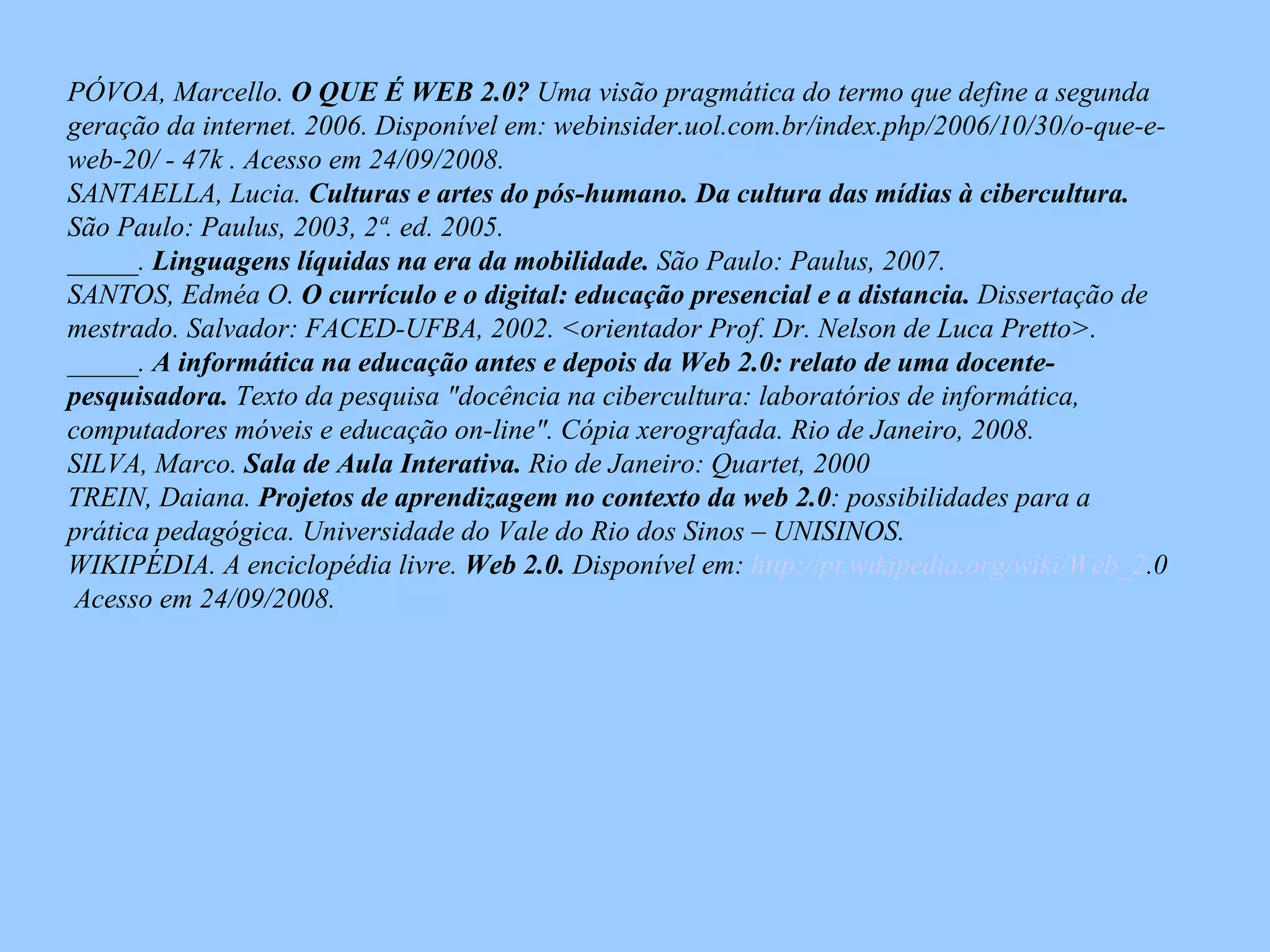 PÓVOA, Marcello.  O QUE É WEB 2.0?  Uma visão pragmática do termo que define a segunda geração da internet. 2006. Disponível em: webinsider.uol.com.br/index.php/2006/10/30/o-que-e-web-20/ - 47k . Acesso em 24/09/2008. SANTAELLA, Lucia.  Culturas e artes do pós-humano. Da cultura das mídias à cibercultura.  São Paulo: Paulus, 2003, 2ª. ed. 2005. _____.  Linguagens líquidas na era da mobilidade.  São Paulo: Paulus, 2007. SANTOS, Edméa O.  O currículo e o digital: educação presencial e a distancia.  Dissertação de  mestrado. Salvador: FACED-UFBA, 2002. <orientador Prof. Dr. Nelson de Luca Pretto>.  _____.  A informática na educação antes e depois da Web 2.0: relato de uma docente-pesquisadora.  Texto da pesquisa "docência na cibercultura: laboratórios de informática, computadores móveis e educação on-line". Cópia xerografada. Rio de Janeiro, 2008. SILVA, Marco.  Sala de Aula Interativa.  Rio de Janeiro: Quartet, 2000 TREIN, Daiana.  Projetos de aprendizagem no contexto da web 2.0 : possibilidades para a prática pedagógica. Universidade do Vale do Rio dos Sinos – UNISINOS. WIKIPÉDIA. A enciclopédia livre.  Web 2.0.   Disponível em:  http://pt. wikipedia . org/wiki/Web_2 .0   Acesso em 24/09/2008. 
