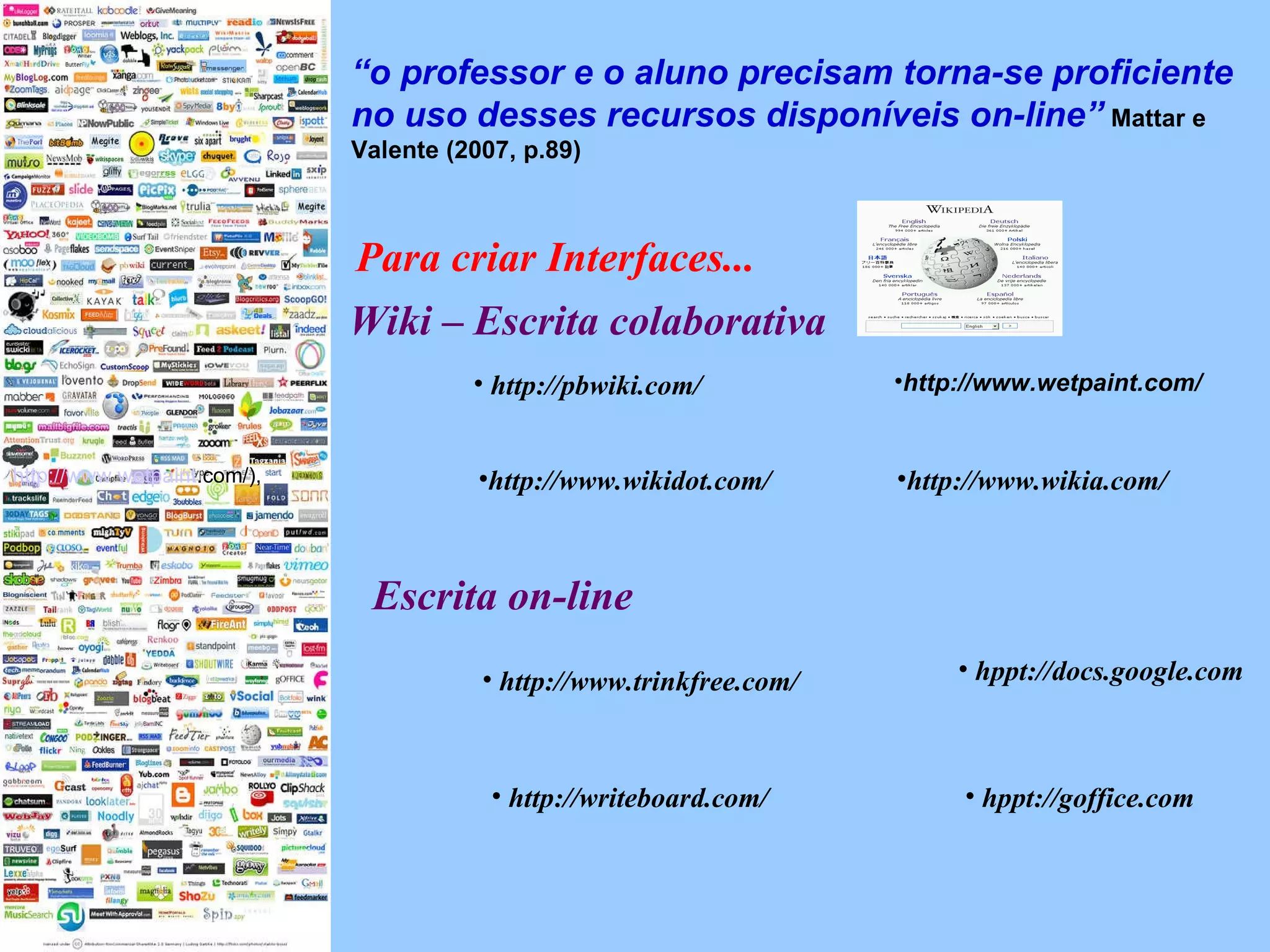 “ o professor e o aluno precisam torna-se proficiente no uso desses recursos disponíveis on-line”   Mattar e Valente (2007, p.89)  Para criar Interfaces... Wiki – Escrita colaborativa http://pbwiki.com/ http://www.wikia.com/ http://www.wikidot.com/ http ://www. wetpaint .com/ ),  http://www.wetpaint.com/ hppt://docs.google.com hppt://goffice.com http://www.trinkfree.com/ http://writeboard.com/ Escrita on-line 