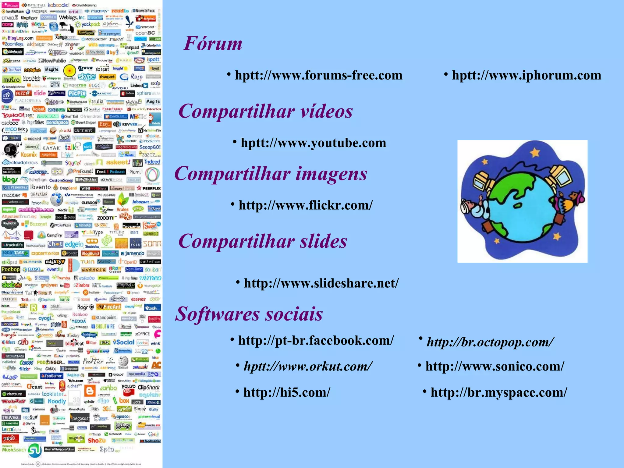 Fórum hptt://www.iphorum.com hptt://www.forums-free.com Compartilhar vídeos   hptt://www.youtube.com Softwares sociais   http://www.flickr.com/ Compartilhar imagens hptt://www.orkut.com/ http://www.sonico.com/ http://br.octopop.com/   http://pt-br.facebook.com/ http://hi5.com/ http://br.myspace.com/ Compartilhar slides http://www.slideshare.net/ 