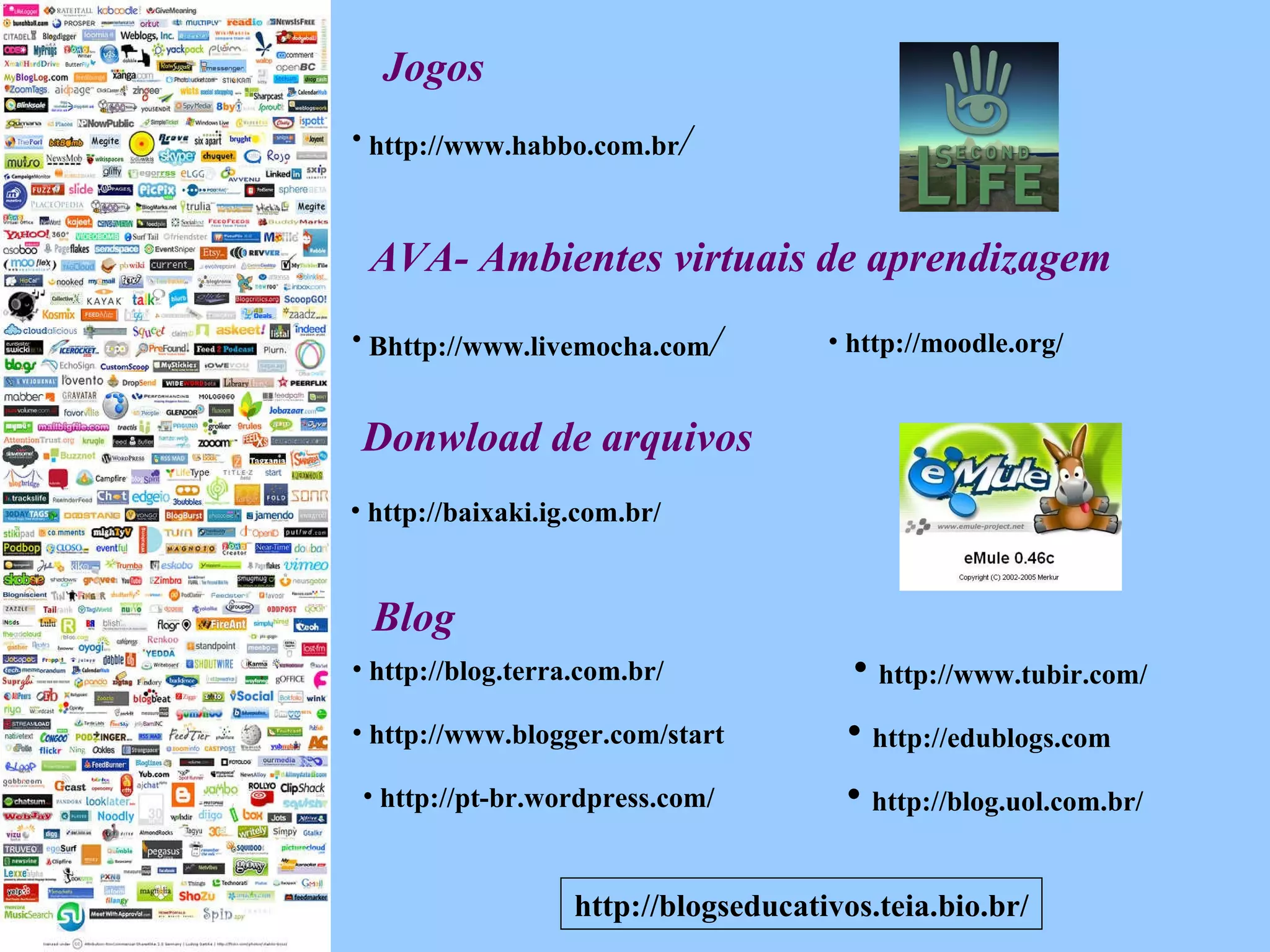 http://blogseducativos.teia.bio.br/ Blog Jogos http://blog.uol.com.br/ http://blog.terra.com.br/ http://www.blogger.com/start http://pt-br.wordpress.com/ http://www.tubir.com/ http://edublogs.com http://www.habbo.com.br / AVA- Ambientes virtuais de aprendizagem  Bhttp://www.livemocha.com / http://moodle.org/ http://baixaki.ig.com.br/ Donwload de arquivos 