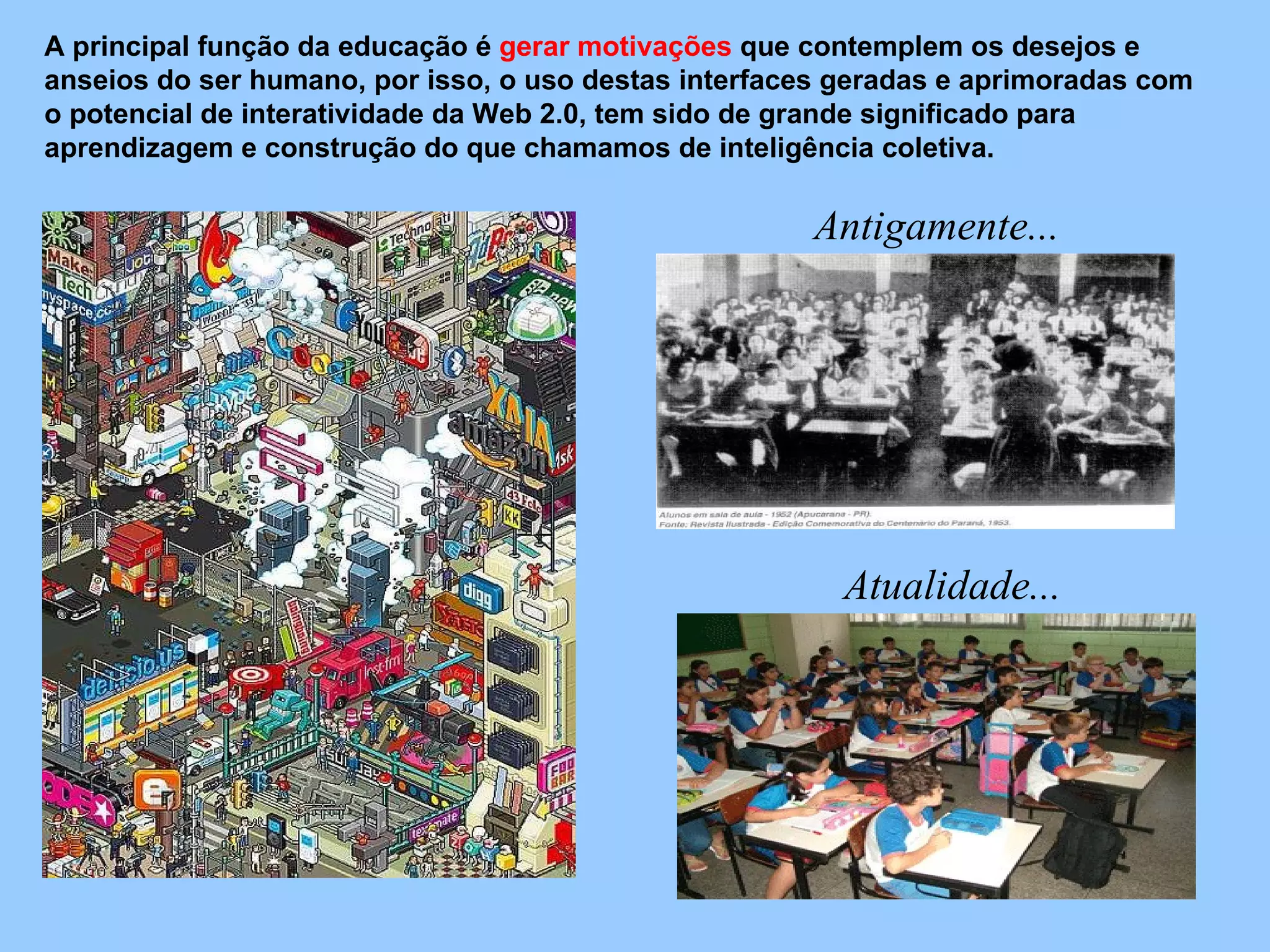 A principal função da educação é  gerar motivações  que contemplem os desejos e anseios do ser humano, por isso, o uso destas interfaces geradas e aprimoradas com o potencial de interatividade da Web 2.0, tem sido de grande significado para aprendizagem e construção do que chamamos de inteligência coletiva.  Antigamente... Atualidade... 