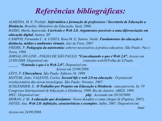 Referências bibliográficas: ALMEIDA, M. E. ProInfo:  Informática e formação de professores / Secretaria de Educação a Distância.  Brasília: Ministério da Educação, Seed, 2000. BASSO, Maria Aparecida.  Currículo e Web 2.0. Argumentos possíveis a uma diferenciação em educação digital.  Santos, SP.  CAMPOS, Fernanda C. A; COSTA, Rosa M. E; Santos, Neide.  Fundamentos da educação à distância, mídias e ambientes virtuais.  Juiz de Fora, 2007.  FREIRE, P.  Pedagogia da autonomia:  saberes necessários à prática educativa. São Paulo: Paz e Terra, 1996. JORNAL ON-LINE - FOLHA DE SÃO PAULO.  “Conceituando o que é Web 2.0”.  Acesso em 25/09/2008. Disponível em:  http://web2.0br.com. br /conceito-web20/Folha de S.Paulo .  _____.  “Entenda o que é a Web 2.0”.  Disponível em:  http://www1.folha. uol .com. br /folha/ informatica /ult124u20173. shtml  Acesso em 25/09/2008 . LÉVY, P.  Cibercultura . São Paulo: Editora 34, 1999. MATTAR, João; VALENTE, Carlos.  Second life e web 2.0 na educação  - O potencial revolucionário das novas tecnologias. São Paulo: Novatec, 2007. SCHLEMMER, E..  O Trabalho por Projetos em Educação a Distância  - uma parceria. In: VI Congresso Internacional de Educação a Distância, 1999, Rio de Janeiro. ABED, 1999.  MEC. Disponível em:  http://portal.mec.gov. br/index . php  . Acessado em 20/10/2008. MORAN, J. M.  A educação que desejamos : Novos desafios e como chegar lá (Papirus, 2007). NEVES. Ana.  Web 2.0: definição, características e exemplos . Julho, 2007. Disponível em:  http:// socialsoftware-portugal . blogspot . com/2007/09/web -20definio- caractersticas-e-exemplos . html   Acesso em 24/09/2008. 