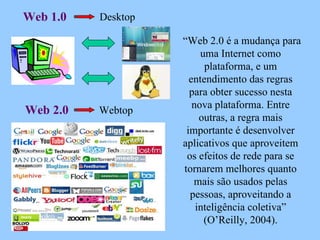“ Web 2.0 é a mudança para uma Internet como plataforma, e um entendimento das regras para obter sucesso nesta nova plataforma. Entre outras, a regra mais importante é desenvolver aplicativos que aproveitem os efeitos de rede para se tornarem melhores quanto mais são usados pelas pessoas, aproveitando a inteligência coletiva” (O’Reilly, 2004). Web 1.0 Web 2.0 Webtop Desktop 