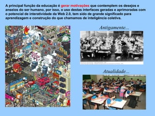 A principal função da educação é  gerar motivações  que contemplem os desejos e anseios do ser humano, por isso, o uso destas interfaces geradas e aprimoradas com o potencial de interatividade da Web 2.0, tem sido de grande significado para aprendizagem e construção do que chamamos de inteligência coletiva.  Antigamente... Atualidade... 
