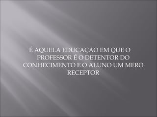 É AQUELA EDUCAÇÃO EM QUE O PROFESSOR É O DETENTOR DO CONHECIMENTO E O ALUNO UM MERO RECEPTOR 