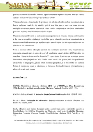 XXª SEMANA ACADÊMICA DE GEOGRAFIA DO VALE DO SÃO FRANCISCO / I° ENCONTRO DE GEOGRAFIA DO VALE DO 
SÃO FRANCISCO:25 A 29 DE AGOSTO DE 20014/ ISSN: 2358-2421 – PETROLINA PE 
passivo as mazelas do mundo. Portanto, é preciso repensar a prática docente, para que ela não se torne instrumento de dominação por parte do Estado. 
Vale ressaltar que a boa atuação do professor em sala de aula não anula a importância de se buscar melhores condições de trabalho, pois é uma luta justa, e que essa busca sirva de exemplo até mesmo para os educandos, como crucial a organização da classe trabalhadora para uma mudança na estrutura educacional do país. 
O que se compreendeu com as análises realizadas por meio da pesquisa foi que contextualizar é dar vida ao conteúdo estudado, é possibilitar que o educando perceba a importância de se estudar determinado assunto, que aquela ou outra aprendizagem vai servir para melhorar a sua vida e a da sua comunidade. 
Com as análises sobre a educação realizada no Movimento dos Sem Terra, percebe-se que uma outra educação para o campo é possível, igualmente a que Mézáros (2007) proferiu em sua obra “A educação para além do capital”, e para tanto, é preciso que se rompa com a estrutura de educação praticada pelo Estado, e esta tarefa é em grande parte dos professores, em especial os de geografia, já que estuda o espaço geográfico, a de possibilitar aos alunos a leitura de mundo que revele as injustiças e as formas de dominação imposta principalmente às classes de renda mais baixas. 
REFERÊNCIAS 
BRASIL. Ministério de Educação e Cultura. LDB - Lei nº 9394/96, de 20 de dezembro de 1996. Estabelece as diretrizes e bases da Educação Nacional. Brasília: MEC, 1996. 
CALLAI, Helena, Copetti. A formação do profissional de Geografia. Ijui: UNIJUÍ, 1999. 
FREIRE, Paulo. Pedagogia da Autonomia: Saberes necessários à Prática Educativa. São Paulo: Paz e Terra, 1996. 
REIS, Edmerson dos Santos. Educação para a convivência com o semiárido: desafios e Possibilidades. In: SOUSA, Conceição de Maria de. (org.) et.al. Semiárido Piauiense: Educação e Contexto. Campina Grande: Triunfal Gráfica e Editora, 2010. Parte II, p. 109- 130.  