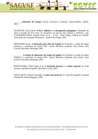 XXª SEMANA ACADÊMICA DE GEOGRAFIA DO VALE DO SÃO FRANCISCO / I° ENCONTRO DE GEOGRAFIA DO VALE DO 
SÃO FRANCISCO:25 A 29 DE AGOSTO DE 20014/ ISSN: 2358-2421 – PETROLINA PE 
________.Educação do Campo: Escola, Currículo e Contexto. Juazeiro-Bahia: ADAC, 2011. 
SCHÄFFER, Neiva Otero. O livro didático e o desempenho pedagógico: Anotações de apoio à escolha do livro texto. In: Geografia em sala de aula: práticas e reflexões / org. CASTROGIOVANNI, Antonio Carlos et al. – 4. Ed. – Porto Alegre: Editora da UFRGS/ Associação dos Geógrafos Brasileiros – Seção Porto Alegre, 2003. 
MÉSZAROS, Istvan. A Educação para além do Capital. In O desafio e o fardo do tempo histórico: o socialismo no século XXI / István Mészáros; [tradução Ana Cotrim, Vera Cotrim]. São Paulo: Boitempo, 2007. 
________. A tirania do imperativo do tempo do capital. In O desafio e o fardo do tempo histórico: o socialismo no século XXI / István Mészáros; [tradução Ana Cotrim, Vera Cotrim]. São Paulo: Boitempo, 2007. 
PONTUSCHKA, Nídia Nacib et al. A formação docente e o ensino superior. In: Para Ensinar e aprender Geografia. São Paulo: Cortez, 2007. 
SOUZA NETO, Manoel Fernandes. A aula como processo. In: Aula de Geografia. Campina Grande PB: Editora Bagagem, 2008. 
