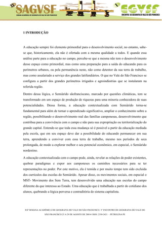 XXª SEMANA ACADÊMICA DE GEOGRAFIA DO VALE DO SÃO FRANCISCO / I° ENCONTRO DE GEOGRAFIA DO VALE DO 
SÃO FRANCISCO:25 A 29 DE AGOSTO DE 20014/ ISSN: 2358-2421 – PETROLINA PE 
1 INTRODUÇÃO 
A educação sempre foi elemento primordial para o desenvolvimento social, no entanto, sabe- se que, historicamente, ela não é ofertada com a mesma qualidade a todos. E quando essa análise parte para a educação no campo, percebe-se que a mesma não tem o desenvolvimento desse espaço como primordial, mas como uma preparação para a saída do educando para os perímetros urbanos, ou pela permanência neste, não como detentor da sua terra de trabalho, mas como assalariado a serviço dos grandes latifundiários. O que no Vale do São Francisco se configura a partir dos grandes perímetros irrigados e agroindústrias que se instalaram na referida região. 
Dentro dessa lógica, o Semiárido sãofranciscano, marcado por questões climáticas, tem se transformado em um espaço de produção de riquezas para uma minoria conhecedora de suas potencialidades. Dessa forma, a educação contextualizada com Semiárido torna-se fundamental para além de tornar o aprendizado significativo, ampliar o conhecimento sobre a região, possibilitando o desenvolvimento real das famílias camponesas, desenvolvimento que contribua para a convivência com o campo e não para sua expropriação ou territorialização do grande capital. Entende-se que toda essa mudança só é possível a partir da educação mediada pela escola, que em seu espaço deve dar a possibilidade do educando permanecer em sua terra, aprendendo a conviver com essa terra de trabalho, mesmo nos períodos de seca prolongada, de modo a explorar melhor o seu potencial econômico, em especial, o Semiárido nordestino. 
A educação contextualizada com o campo pode, ainda, revelar as relações de poder existentes, quebrar paradigmas e expor aos camponeses os caminhos necessários para se ter representações no poder. Por este motivo, ela é temida e por muito tempo tem sido excluída dos currículos das escolas do Semiárido. Apesar disso, os movimentos sociais, em especial o MST- Movimento dos Sem Terra, tem desenvolvido uma educação nas escolas do campo diferente da que interessa ao Estado. Uma educação que é trabalhada a partir do cotidiano dos alunos, quebrando a lógica perversa e contraditória do sistema capitalista. 
 