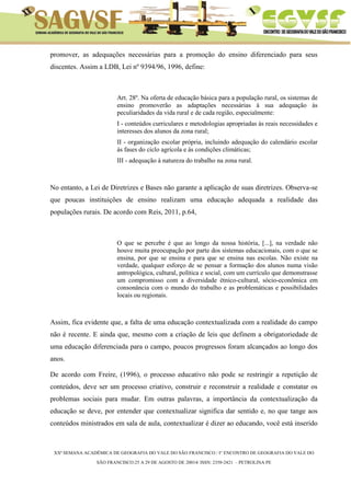 XXª SEMANA ACADÊMICA DE GEOGRAFIA DO VALE DO SÃO FRANCISCO / I° ENCONTRO DE GEOGRAFIA DO VALE DO 
SÃO FRANCISCO:25 A 29 DE AGOSTO DE 20014/ ISSN: 2358-2421 – PETROLINA PE 
promover, as adequações necessárias para a promoção do ensino diferenciado para seus discentes. Assim a LDB, Lei nº 9394/96, 1996, define: 
Art. 28º. Na oferta de educação básica para a população rural, os sistemas de ensino promoverão as adaptações necessárias à sua adequação às peculiaridades da vida rural e de cada região, especialmente: 
I - conteúdos curriculares e metodologias apropriadas às reais necessidades e interesses dos alunos da zona rural; 
II - organização escolar própria, incluindo adequação do calendário escolar às fases do ciclo agrícola e às condições climáticas; 
III - adequação à natureza do trabalho na zona rural. 
No entanto, a Lei de Diretrizes e Bases não garante a aplicação de suas diretrizes. Observa-se que poucas instituições de ensino realizam uma educação adequada a realidade das populações rurais. De acordo com Reis, 2011, p.64, 
O que se percebe é que ao longo da nossa história, [...], na verdade não houve muita preocupação por parte dos sistemas educacionais, com o que se ensina, por que se ensina e para que se ensina nas escolas. Não existe na verdade, qualquer esforço de se pensar a formação dos alunos numa visão antropológica, cultural, política e social, com um currículo que demonstrasse um compromisso com a diversidade étnico-cultural, sócio-econômica em consonância com o mundo do trabalho e as problemáticas e possibilidades locais ou regionais. 
Assim, fica evidente que, a falta de uma educação contextualizada com a realidade do campo não é recente. E ainda que, mesmo com a criação de leis que definem a obrigatoriedade de uma educação diferenciada para o campo, poucos progressos foram alcançados ao longo dos anos. 
De acordo com Freire, (1996), o processo educativo não pode se restringir a repetição de conteúdos, deve ser um processo criativo, construir e reconstruir a realidade e constatar os problemas sociais para mudar. Em outras palavras, a importância da contextualização da educação se deve, por entender que contextualizar significa dar sentido e, no que tange aos conteúdos ministrados em sala de aula, contextualizar é dizer ao educando, você está inserido  