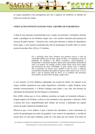 XXª SEMANA ACADÊMICA DE GEOGRAFIA DO VALE DO SÃO FRANCISCO / I° ENCONTRO DE GEOGRAFIA DO VALE DO 
SÃO FRANCISCO:25 A 29 DE AGOSTO DE 20014/ ISSN: 2358-2421 – PETROLINA PE 
no espaço geográfico como protagonista, por isto a urgência em modificar os métodos de ensino nas escolas do campo. 
4 EDUCAÇÃO CONTEXTUALIZADA PARA A QUEBRA DE PARADIGMAS 
A falta de uma educação contextualizada com o campo, em particular o Semiárido, alimenta ainda, o paradigma de um Nordeste sempre seco, com cenários marcados pela presença de carcaças de gado expostas. Caricatura esta, criada para alimentar a relação de dependência desta região, e uma maneira encontrada pela elite de perpetuação do poder sobre as classes menos favorecidas. Reis, 2010, p. 111salienta, 
Foi a utilização desse fator climático que permitiu criar-se a visão de calamidade pública que até hoje vigora na ideia e no imaginário social da população do Nordeste e do Brasil, levando-se, equivocadamente, a compreender o Semiárido brasileiro apenas pela representação idealizada da fome e da miséria. Na verdade, existem muitas outras coisas nessa região que precisariam de maior visibilidade, as quais, muitas vezes, a imprensa não se preocupa em mostrar, pois, quando se fala em seca, a imprensa nacional fala exatamente das regiões do agreste, onde, muitas vezes, se cria o gado e logo na primeira falta de chuva, se os criadores não possuírem reservatórios ou outras fontes de água, o gado morre. 
A esse respeito, os livros didáticos empregados nas escolas do Sertão, em especial as do campo, também reproduzem esse poder hegemônico, colocando a região Nordeste como atrasada economicamente, e o Bioma Caatinga como pobre e sem vida, uma herança da reprodução do pensamento da elite burguesa e colonialista. 
Reis (2010), afirma que os livros didáticos presentes na região do Semiárido reforçam a imagem negativa do Nordeste e coloca os seus moradores como ignorantes e inferiores. Onde a maioria dos livros, disponibilizados pelo Estado, são escritos e publicados nas regiões centros do poder, fugindo da realidade local. 
Observa-se que o livro didático é para a maioria dos educadores o único instrumento de auxilio da aprendizagem nas aulas de geografia. E por assumir tal importância, a escolha do mesmo deve ser uma ação cuidadosa, tendo em vista ainda que este mesmo livro pode ser  