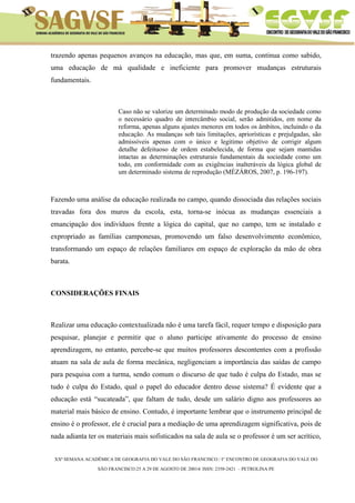 XXª SEMANA ACADÊMICA DE GEOGRAFIA DO VALE DO SÃO FRANCISCO / I° ENCONTRO DE GEOGRAFIA DO VALE DO 
SÃO FRANCISCO:25 A 29 DE AGOSTO DE 20014/ ISSN: 2358-2421 – PETROLINA PE 
trazendo apenas pequenos avanços na educação, mas que, em suma, continua como sabido, uma educação de má qualidade e ineficiente para promover mudanças estruturais fundamentais. 
Caso não se valorize um determinado modo de produção da sociedade como o necessário quadro de intercâmbio social, serão admitidos, em nome da reforma, apenas alguns ajustes menores em todos os âmbitos, incluindo o da educação. As mudanças sob tais limitações, apriorísticas e prejulgadas, são admissíveis apenas com o único e legitimo objetivo de corrigir algum detalhe defeituoso de ordem estabelecida, de forma que sejam mantidas intactas as determinações estruturais fundamentais da sociedade como um todo, em conformidade com as exigências inalteráveis da lógica global de um determinado sistema de reprodução (MÉZÁROS, 2007, p. 196-197). 
Fazendo uma análise da educação realizada no campo, quando dissociada das relações sociais travadas fora dos muros da escola, esta, torna-se inócua as mudanças essenciais a emancipação dos indivíduos frente a lógica do capital, que no campo, tem se instalado e expropriado as famílias camponesas, promovendo um falso desenvolvimento econômico, transformando um espaço de relações familiares em espaço de exploração da mão de obra barata. 
CONSIDERAÇÕES FINAIS 
Realizar uma educação contextualizada não é uma tarefa fácil, requer tempo e disposição para pesquisar, planejar e permitir que o aluno participe ativamente do processo de ensino aprendizagem, no entanto, percebe-se que muitos professores descontentes com a profissão atuam na sala de aula de forma mecânica, negligenciam a importância das saídas de campo para pesquisa com a turma, sendo comum o discurso de que tudo é culpa do Estado, mas se tudo é culpa do Estado, qual o papel do educador dentro desse sistema? É evidente que a educação está “sucateada”, que faltam de tudo, desde um salário digno aos professores ao material mais básico de ensino. Contudo, é importante lembrar que o instrumento principal de ensino é o professor, ele é crucial para a mediação de uma aprendizagem significativa, pois de nada adianta ter os materiais mais sofisticados na sala de aula se o professor é um ser acrítico,  