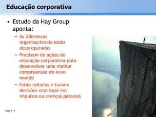 Educação corporativa

 • Estudo da Hay Group
   aponta:
        – As lideranças
          organizacionais estão
          despreparadas
        – Precisam de ações de
          educação corporativa para
          desenvolver uma melhor
          compreensão do novo
          mundo
        – Estão isoladas e tomam
          decisões com base em
          impulsos ou crenças pessoais

Page  11
 