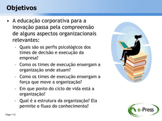 Objetivos
• A educação corporativa para a
  inovação passa pela compreensão
  de alguns aspectos organizacionais
  relevantes:
        – Quais são os perfis psicológicos dos
          times de decisão e execução da
          empresa?
        – Como os times de execução enxergam a
          organização onde atuam?
        – Como os times de execução enxergam a
          força que move a organização?
        – Em que ponto do ciclo de vida está a
          organização?
        – Qual é a estrutura da organização? Ela
          permite o fluxo do conhecimento?
Page  12
 