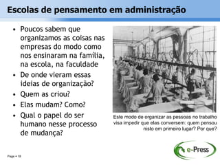 Escolas de pensamento em administração

   • Poucos sabem que
     organizamos as coisas nas
     empresas do modo como
     nos ensinaram na família,
     na escola, na faculdade
   • De onde vieram essas
     ideias de organização?
   • Quem as criou?
   • Elas mudam? Como?
   • Qual o papel do ser         Este modo de organizar as pessoas no trabalho
     humano nesse processo       visa impedir que elas conversem: quem pensou
                                               nisto em primeiro lugar? Por que?
     de mudança?


Page  18
 