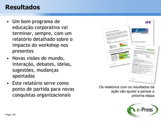 Resultados

• Um bom programa de
  educação corporativa vai
  terminar, sempre, com um
  relatório detalhado sobre o
  impacto do workshop nos
  presentes
• Novas visões de mundo,
  interação, debates, ideias,
  sugestões, mudanças
  apontadas
• Este relatório serve como
                                Os relatórios com os resultados da
  ponto de partida para novas          ação vão ajudar a pensar a
  conquistas organizacionais                        próxima etapa




Page  25
 