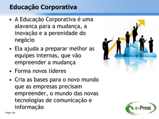 Educação Corporativa
   • A Educação Corporativa é uma
     alavanca para a mudança, a
     inovação e a perenidade do
     negócio
   • Ela ajuda a preparar melhor as
     equipes internas, que vão
     empreender a mudança
   • Forma novos líderes
   • Cria as bases para o novo mundo
     que as empresas precisam
     empreender, o mundo das novas
     tecnologias de comunicação e
     informação
Page  26
 