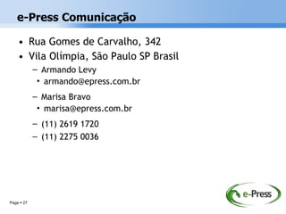 e-Press Comunicação

    • Rua Gomes de Carvalho, 342
    • Vila Olímpia, São Paulo SP Brasil
            – Armando Levy
             • armando@epress.com.br
            – Marisa Bravo
             • marisa@epress.com.br
            – (11) 2619 1720
            – (11) 2275 0036




Page  27
 