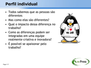 Perfil individual
   • Todos sabemos que as pessoas são
     diferentes
   • Mas como elas são diferentes?
   • Qual o impacto dessa diferença no
     trabalho?
   • Como as diferenças podem ser
     integradas em uma equipe
     realmente criativa e inovadora?
   • É possível se apaixonar pelo
     trabalho?




Page  17
 