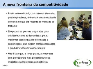 A nova fronteira da competitividade

     Países como o Brasil, com sistemas de ensino
       público precários, enfrentam uma dificuldade
       adicional no que diz respeito ao mercado de
       trabalho

     São poucas as pessoas preparadas para
       atividades como as demandadas pelas
       modernas tecnologias de informação e
       comunicação, que exigem profissionais aptos
       a produzir e difundir conhecimento

     Mas é fato que, a longo prazo, as empresas
       com profissionais mais preparados terão
       importantes diferenciais competitivos
Page  2
 