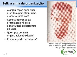 Self: a alma da organização

   • A organização onde você
     atua tem uma alma, uma
     essência, uma voz?
   • Como a liderança da
     organização vê essa
     alma? Existe coincidência
     de visão?
   • Que tipos de alma
     organizacional existem?
   • Como se pode detectá-la?
                                  Qual a face que a organização tem
                                 para as pessoas que a comandam?
                                          Por que isso é importante?


Page  20
 