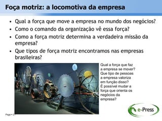 Foça motriz: a locomotiva da empresa

   • Qual a força que move a empresa no mundo dos negócios?
   • Como o comando da organização vê essa força?
   • Como a força motriz determina a verdadeira missão da
     empresa?
   • Que tipos de força motriz encontramos nas empresas
     brasileiras?
                                     Qual a força que faz
                                     a empresa se mover?
                                     Que tipo de pessoas
                                     a empresa valoriza
                                     em função disso?
                                     É possível mudar a
                                     força que orienta os
                                     negócios da
                                     empresa?



Page  21
 