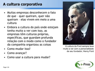 A cultura corporativa

• Muitas empresas desconhecem o fato
  de que – quer queiram, quer não
  queiram – elas vivem em meio a uma
  cultura
• Embora a cultura do país onde estejam
  tenha muito a ver com isso, as
  empresas têm culturas próprias,
  específicas, que guardam profunda
  relação com o modo como o fundador
  da companhia organizou as coisas         A cultura da Ford sempre teve
• Como mudar isso?                        muito a ver com a personalidade
                                              de seu fundador, Henry Ford
• Como avançar?
• Como usar a cultura para mudar?


Page  24
 